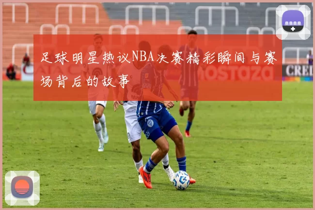 足球明星热议NBA决赛精彩瞬间与赛场背后的故事