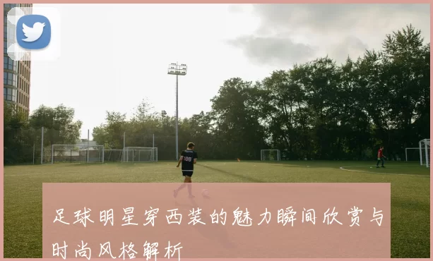 足球明星穿西装的魅力瞬间欣赏与时尚风格解析