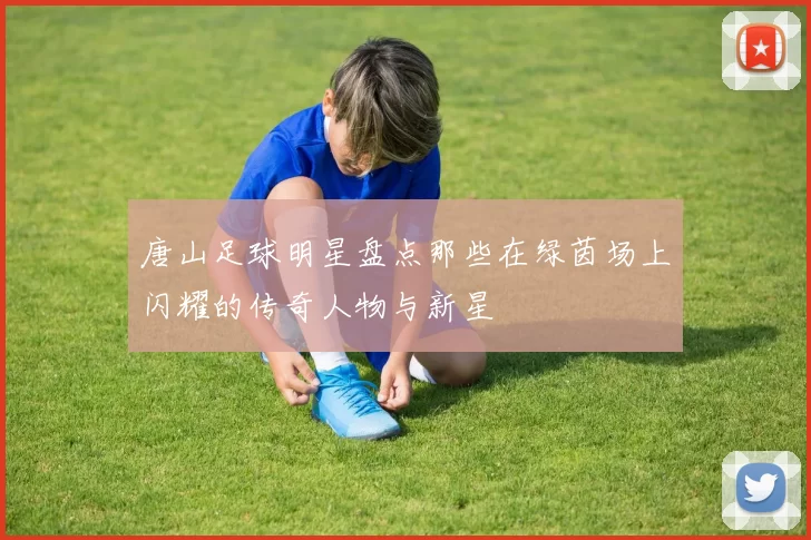 唐山足球明星盘点那些在绿茵场上闪耀的传奇人物与新星