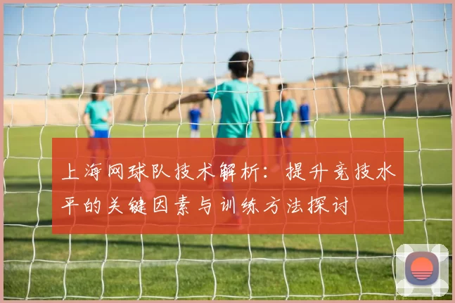 上海网球队技术解析：提升竞技水平的关键因素与训练方法探讨