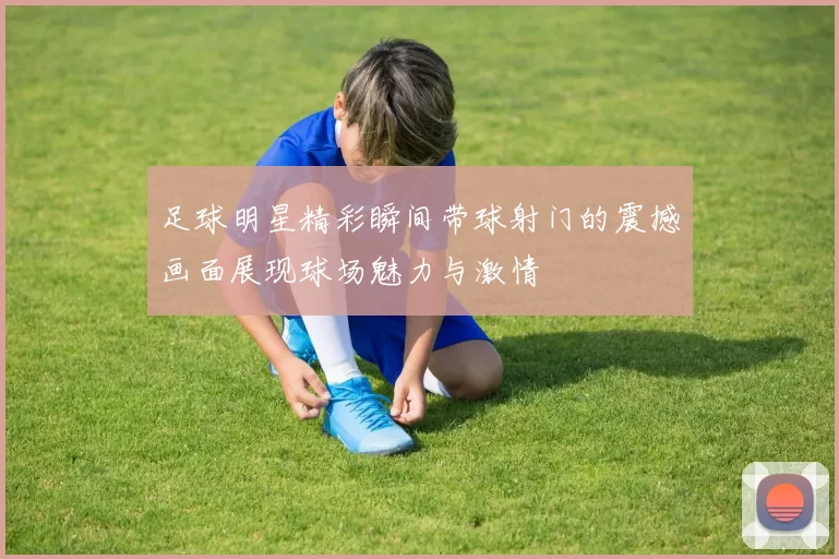 足球明星精彩瞬间带球射门的震撼画面展现球场魅力与激情